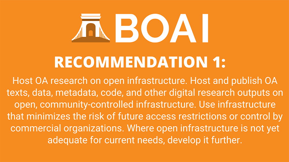 Recommendation 1: Host OA research on open infrastructure. Host and publish OA texts, data, metadata, code, and other digital research outputs on open, community-controlled infrastructure. Use infrastructure that minimizes the risk of future access restrictions or control by commercial organizations. Where open infrastructure is not yet adequate for current needs, develop it further.