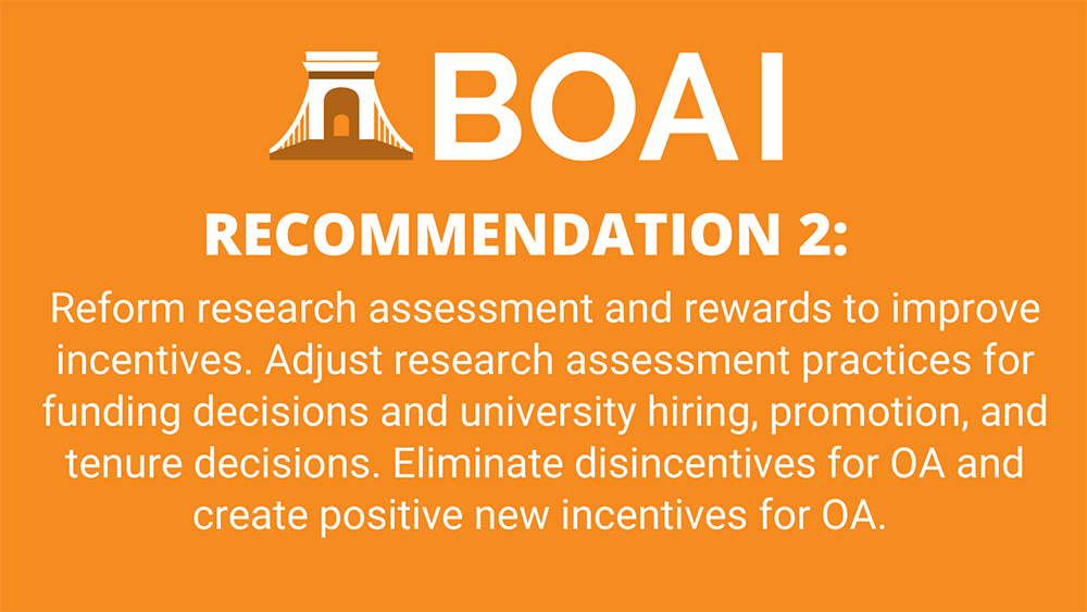 Recommendation 2: Reform research assessment and rewards to improve incentives. Adjust research assessment practices for funding decisions and university hiring, promotion, and tenure decisions. Eliminate disincentives for OA and create positive new incentives for OA.