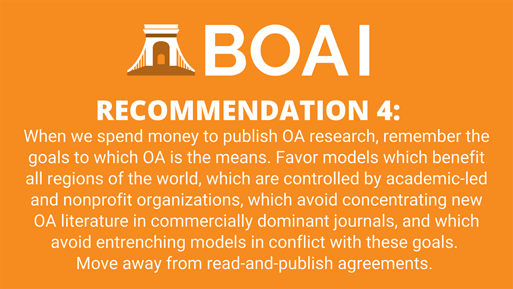 Recommendation 4: When we spend money to publish OA research, remember the goals to which OA is the means. Favor models which benefit all regions of the world, which are controlled by academic-led and nonprofit organizations, which avoid concentrating new OA literature in commercially dominant journals, and which avoid entrenching models in conflict with these goals. Move away from read-and-publish agreements.
